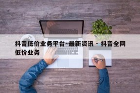 抖音低价业务平台~最新资讯 - 抖音全网低价业务