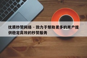 优质秒赞网络 - 致力于帮助更多的用户提供稳定高效的秒赞服务