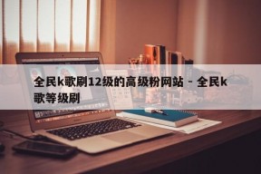 全民k歌刷12级的高级粉网站 - 全民k歌等级刷