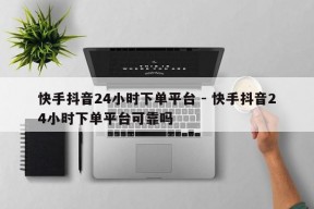 快手抖音24小时下单平台 - 快手抖音24小时下单平台可靠吗