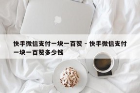 快手微信支付一块一百赞 - 快手微信支付一块一百赞多少钱