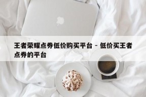 王者荣耀点券低价购买平台 - 低价买王者点券的平台