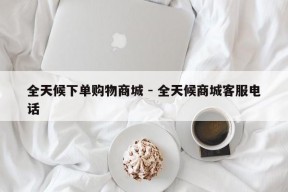 全天候下单购物商城 - 全天候商城客服电话