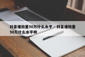 抖音播放量50万什么水平 - 抖音播放量50万什么水平啊