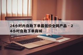 24小时内自助下单最低价全网产品 - 24小时自助下单商城