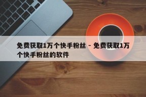 免费获取1万个快手粉丝 - 免费获取1万个快手粉丝的软件