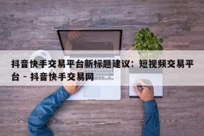 抖音快手交易平台新标题建议：短视频交易平台 - 抖音快手交易网