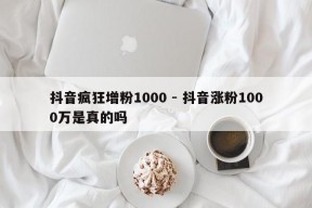 抖音疯狂增粉1000 - 抖音涨粉1000万是真的吗