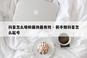 抖音怎么吸粉最快最有效 - 新手做抖音怎么起号