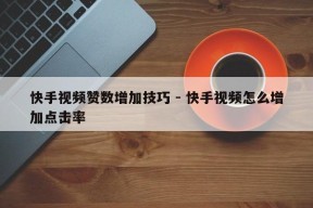 快手视频赞数增加技巧 - 快手视频怎么增加点击率