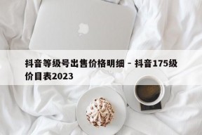 抖音等级号出售价格明细 - 抖音175级价目表2023