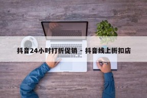 抖音24小时打折促销 - 抖音线上折扣店