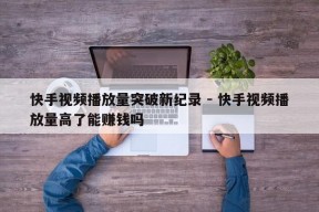 快手视频播放量突破新纪录 - 快手视频播放量高了能赚钱吗