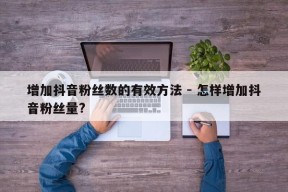 增加抖音粉丝数的有效方法 - 怎样增加抖音粉丝量?