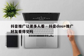 抖音推广让更多人看 - 抖音dou+推广好友看得见吗