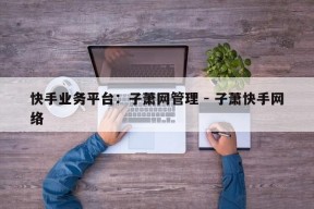 快手业务平台：子萧网管理 - 子萧快手网络