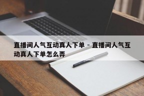 直播间人气互动真人下单 - 直播间人气互动真人下单怎么弄