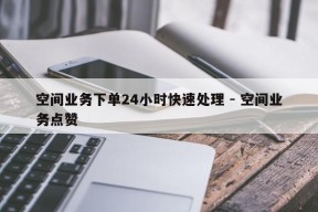 空间业务下单24小时快速处理 - 空间业务点赞