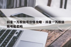 抖音一万粉丝号价格攻略 - 抖音一万粉丝账号能卖吗