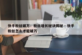 快手粉丝破万：粉丝增长秘诀揭秘 - 快手粉丝怎么才能破万