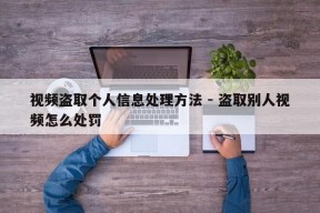 视频盗取个人信息处理方法 - 盗取别人视频怎么处罚