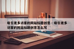 吸引更多访客的网站标题创意 - 吸引更多访客的网站标题创意怎么写