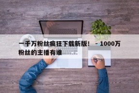 一千万粉丝疯狂下载新版！ - 1000万粉丝的主播有谁