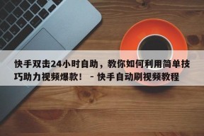 快手双击24小时自助，教你如何利用简单技巧助力视频爆款！ - 快手自动刷视频教程