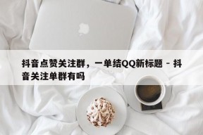 抖音点赞关注群，一单结QQ新标题 - 抖音关注单群有吗