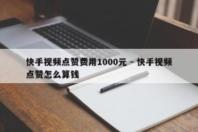 快手视频点赞费用1000元 - 快手视频点赞怎么算钱