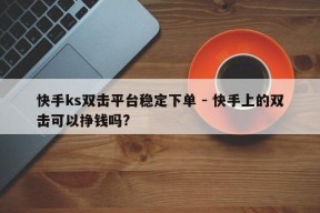 快手ks双击平台稳定下单 - 快手上的双击可以挣钱吗?