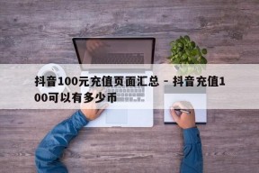 抖音100元充值页面汇总 - 抖音充值100可以有多少币