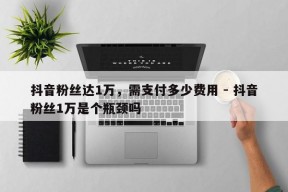 抖音粉丝达1万，需支付多少费用 - 抖音粉丝1万是个瓶颈吗