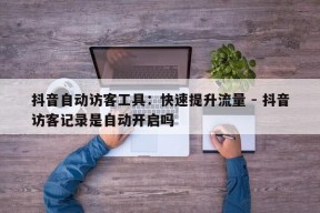 抖音自动访客工具：快速提升流量 - 抖音访客记录是自动开启吗