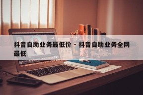 抖音自助业务最低价 - 抖音自助业务全网最低