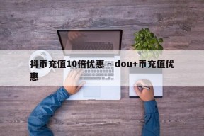 抖币充值10倍优惠 - dou+币充值优惠