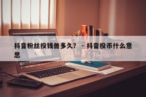 抖音粉丝投钱兽多久？ - 抖音投币什么意思