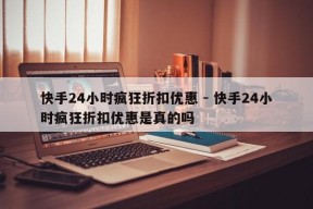 快手24小时疯狂折扣优惠 - 快手24小时疯狂折扣优惠是真的吗