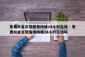 免费抖音点赞服务持续24小时在线 - 免费抖音点赞服务持续24小时在线吗