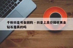 千粉抖音号金回购 - 抖音上高价回收黄金钻石是真的吗