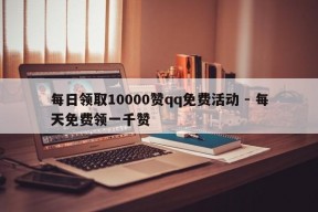 每日领取10000赞qq免费活动 - 每天免费领一千赞