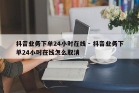 抖音业务下单24小时在线 - 抖音业务下单24小时在线怎么取消