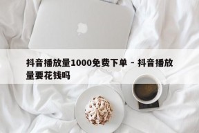 抖音播放量1000免费下单 - 抖音播放量要花钱吗