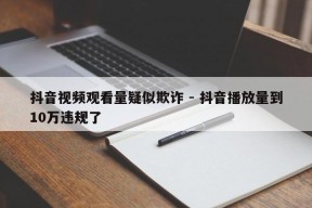 抖音视频观看量疑似欺诈 - 抖音播放量到10万违规了