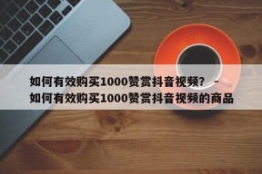 如何有效购买1000赞赏抖音视频？ - 如何有效购买1000赞赏抖音视频的商品