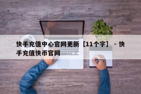 快手充值中心官网更新【11个字】 - 快手充值快币官网