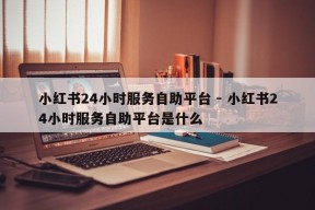 小红书24小时服务自助平台 - 小红书24小时服务自助平台是什么