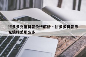 拼多多充值抖音价格解析 - 拼多多抖音币充值相差那么多