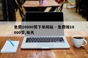 免费10000赞下单网站 - 免费领10000赞,每天