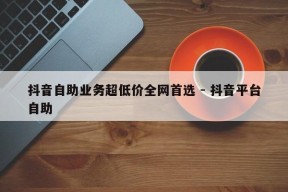 抖音自助业务超低价全网首选 - 抖音平台自助